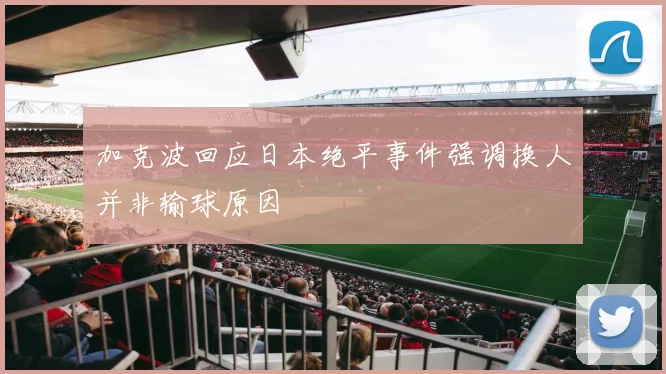 加克波回应日本绝平事件强调换人并非输球原因