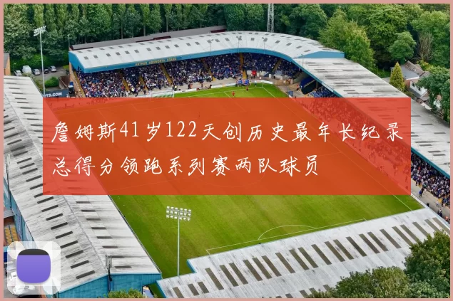詹姆斯41岁122天创历史最年长纪录总得分领跑系列赛两队球员