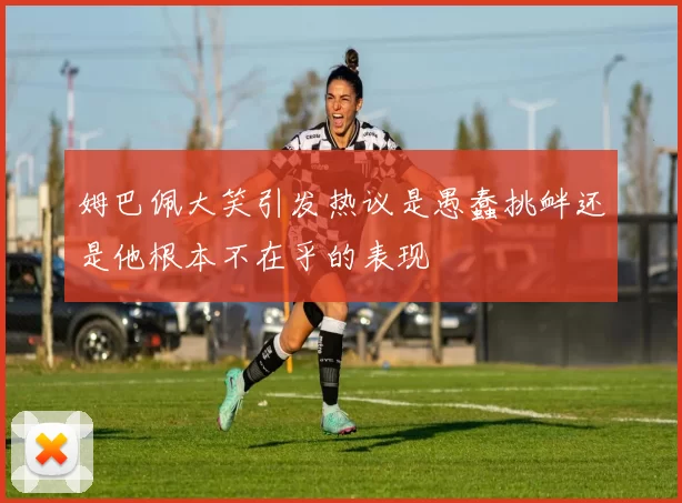 姆巴佩大笑引发热议是愚蠢挑衅还是他根本不在乎的表现