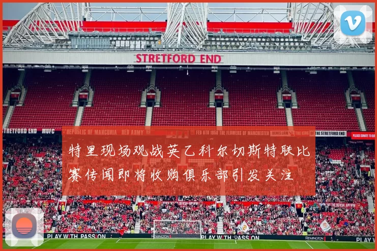 特里现场观战英乙科尔切斯特联比赛传闻即将收购俱乐部引发关注