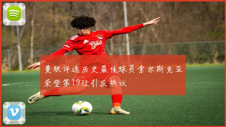 曼联评选历史最佳球员索尔斯克亚荣登第19位引发热议