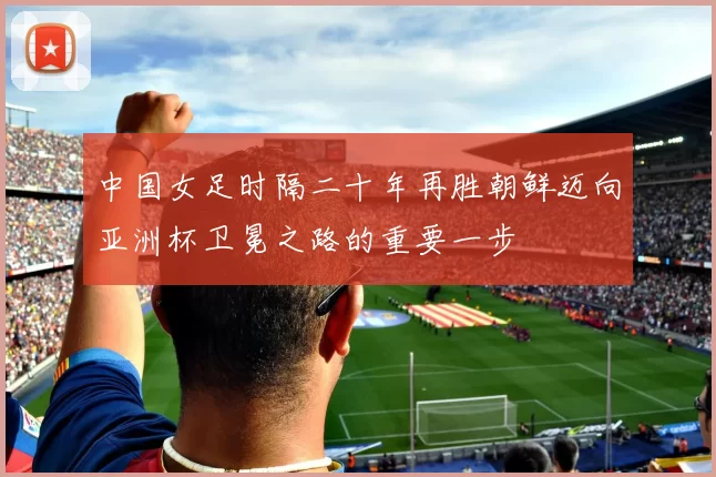 中国女足时隔二十年再胜朝鲜迈向亚洲杯卫冕之路的重要一步