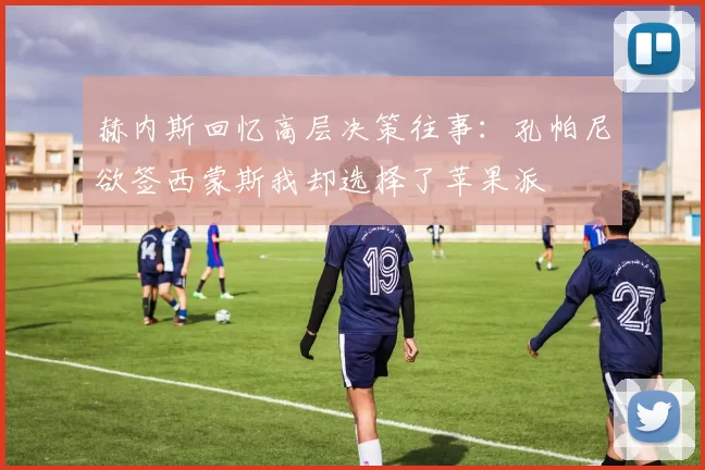 赫内斯回忆高层决策往事：孔帕尼欲签西蒙斯我却选择了苹果派