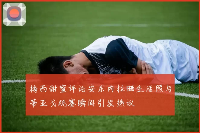 梅西甜蜜评论安东内拉晒生活照与蒂亚戈观赛瞬间引发热议