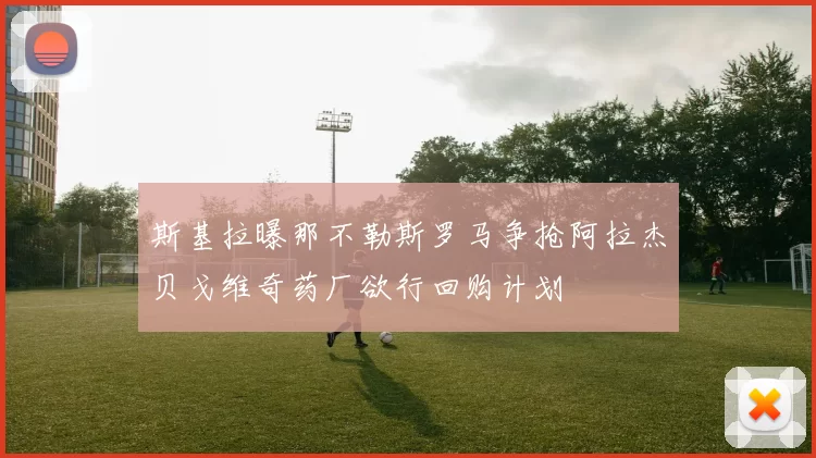斯基拉曝那不勒斯罗马争抢阿拉杰贝戈维奇药厂欲行回购计划
