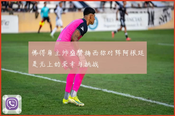 佛得角主帅盛赞梅西称对阵阿根廷是无上的荣幸与挑战