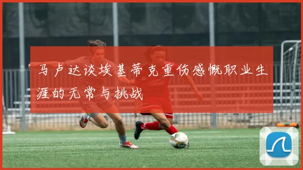 马卢达谈埃基蒂克重伤感慨职业生涯的无常与挑战