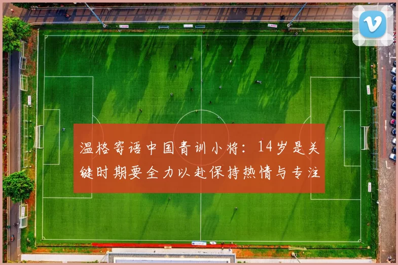 温格寄语中国青训小将：14岁是关键时期要全力以赴保持热情与专注