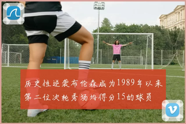 历史性逆袭布伦森成为1989年以来第二位次轮秀场均得分15的球员