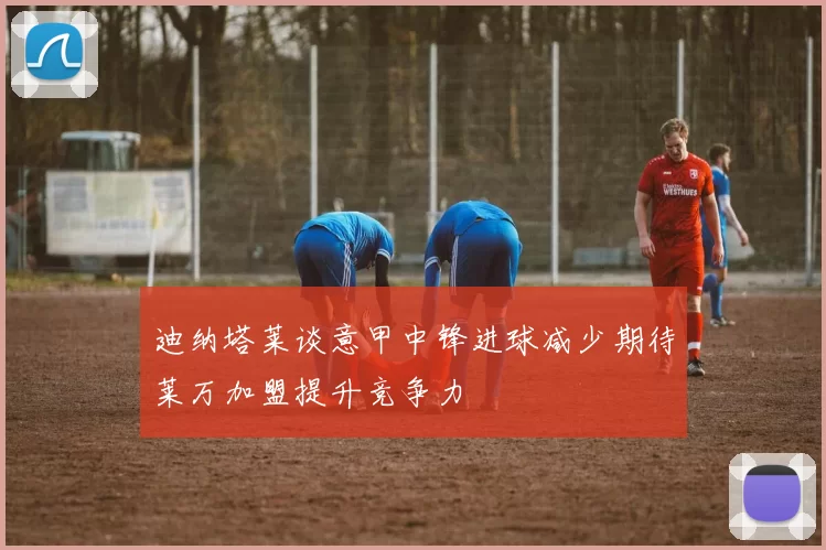 迪纳塔莱谈意甲中锋进球减少期待莱万加盟提升竞争力
