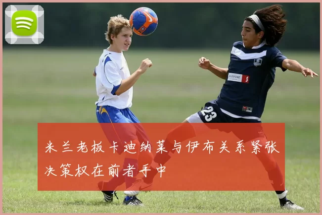 米兰老板卡迪纳莱与伊布关系紧张决策权在前者手中