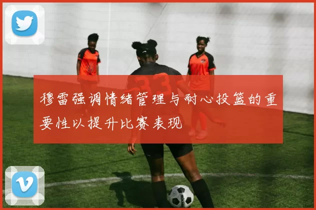 穆雷强调情绪管理与耐心投篮的重要性以提升比赛表现