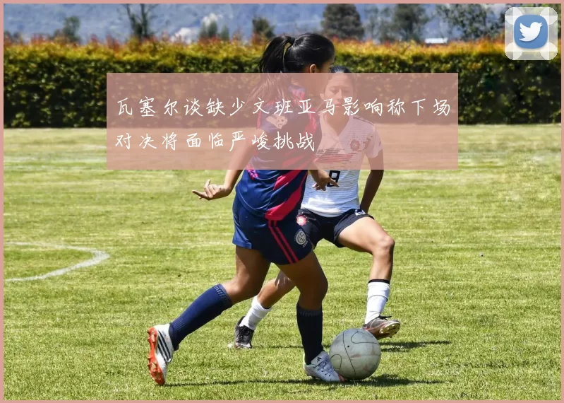 瓦塞尔谈缺少文班亚马影响称下场对决将面临严峻挑战