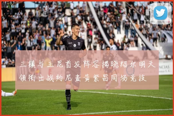 三镇与玉昆首发阵容揭晓绍尔明天领衔出战约尼查黄紫昌同场竞技