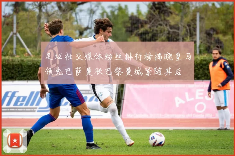 足坛社交媒体粉丝排行榜揭晓皇马领先巴萨曼联巴黎曼城紧随其后