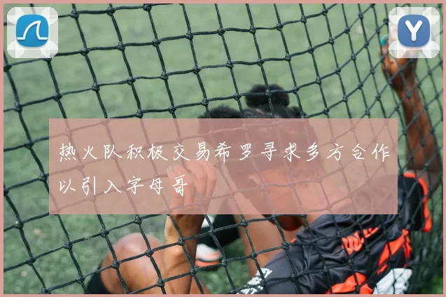 热火队积极交易希罗寻求多方合作以引入字母哥